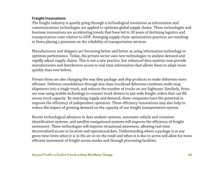 Beyond Traffic  Draft  Trends  How We Move Things 68
Freight Innovations
The freight industry is quietly going through a technological revolution as information and
communications technologies are applied to optimize global supply chains. These technologies and
business innovations are accelerating trends that have led to 30 years of declining logistics and
transportation costs relative to GDP. Emerging supply-chain optimization practices are resulting
in firms placing a premium on the reliability of transportation services.
Manufacturers and shippers are becoming better and better at using information technology to
optimize performance. Today, the private sector uses new technologies to analyze demand and
rapidly adjust supply chains. This is not a new practice, but enhanced data systems now provide
manufacturers and distributors access to real-time information that allows them to adapt more
quickly than ever before.
Private firms are also changing the way they package and ship products to make deliveries more
efficient. Delivery consolidation through less-than-truckload deliveries combines multi-stop
shipments into a single truck, and reduces the number of trucks on our highways. Similarly, firms
are now using mobile technology to connect truck drivers to last-mile freight orders that can fill
excess truck capacity. By matching supply and demand, these companies have the potential to
improve the efficiency of independent operators. These efficiency innovations may also help to
reduce the impact of growing demand on the capacity of our freight transportation system.
Recent technological advances in data analysis systems, automatic vehicle and container
identification systems, and satellite navigational systems will improve the efficiency of freight
movement. These technologies will improve situational awareness, allowing real-time
decentralized access to location and operational data. Understanding where a package is at any
given time (even when it is in the air or on the road) and when it is due to arrive will allow for more
efficient movement of freight across modes and through processing facilities.
 