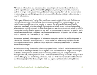 Beyond Traffic  Draft  Trends  How We Move Things 69
Advances in information and communications technologies will improve data collection and
analysis capabilities of logistics firms and freight planners, enabling faster and more accurate
analysis of freight routes, travel times, and infrastructure capacity. They will also improve safety
by automating and expediting inspection processes, and by allowing for improved monitoring of
security information.
Fully and partially automated trucks, ships, and planes, and automatic freight-transfer facilities, may
eventually transform the freight industry. Autonomous vehicles will not suddenly appear on our
roads, but automated features that promise to improve the safety and efficiency of freight
movement are already being introduced. On trucks, these include sensor systems that combine
adaptive speed control, automatic braking, lane-departure warning systems, and vehicle-to-vehicle
communications. By allowing sensors on one truck to communicate with sensors on another truck,
partially automated trucks could soon travel more closely together to improve fuel efficiency, in a
practice known as truck platooning or truck trains.
Automation is already affecting ports. At major container ports around the world, the process of
transferring containers from ships to docks, trucks, and trains is becoming highly automated,
reducing reliance on human operators. Major American container ports will need to invest in
automation to compete.
Automation will change the nature of work in the freight industry. Advanced automation will increase
productivity in the freight industry and change the skills needed to work in freight. Technologies
that affect driving, vehicle maintenance, warehousing, and loading will alter professional
development needs, and employment levels—and will affect the average income for transportation
workers. Managing and maintaining automated ports and fleets will require advanced mechanical
and data analysis jobs that demand higher skills and higher pay than traditional freight work.
 