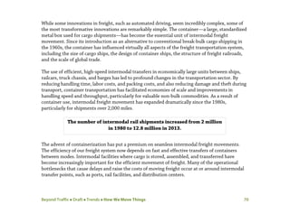Beyond Traffic  Draft  Trends  How We Move Things 70
While some innovations in freight, such as automated driving, seem incredibly complex, some of
the most transformative innovations are remarkably simple. The container—a large, standardized
metal box used for cargo shipments—has become the essential unit of intermodal freight
movement. Since its introduction as an alternative to conventional break-bulk cargo shipping in
the 1960s, the container has influenced virtually all aspects of the freight transportation system,
including the size of cargo ships, the design of container ships, the structure of freight railroads,
and the scale of global trade.
The use of efficient, high-speed intermodal transfers in economically large units between ships,
railcars, truck chassis, and barges has led to profound changes in the transportation sector. By
reducing handling time, labor costs, and packing costs, and also reducing damage and theft during
transport, container transportation has facilitated economies of scale and improvements in
handling speed and throughput, particularly for valuable non-bulk commodities. As a result of
container use, intermodal freight movement has expanded dramatically since the 1980s,
particularly for shipments over 2,000 miles.
The advent of containerization has put a premium on seamless intermodal freight movements.
The efficiency of our freight system now depends on fast and effective transfers of containers
between modes. Intermodal facilities where cargo is stored, assembled, and transferred have
become increasingly important for the efficient movement of freight. Many of the operational
bottlenecks that cause delays and raise the costs of moving freight occur at or around intermodal
transfer points, such as ports, rail facilities, and distribution centers.
The number of intermodal rail shipments increased from 2 million
in 1980 to 12.8 million in 2013.
 