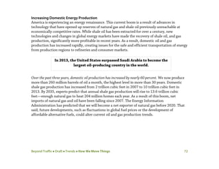 Beyond Traffic  Draft  Trends  How We Move Things 72
Increasing Domestic Energy Production
America is experiencing an energy renaissance. This current boom is a result of advances in
technology that have opened up reserves of natural gas and shale oil previously unreachable at
economically competitive rates. While shale oil has been extracted for over a century, new
technologies and changes in global energy markets have made the recovery of shale oil, and gas
production, significantly more profitable in recent years. As a result, domestic oil and gas
production has increased rapidly, creating issues for the safe and efficient transportation of energy
from production regions to refineries and consumer markets.
Over the past three years, domestic oil production has increased by nearly 60 percent. We now produce
more than 260 million barrels of oil a month, the highest level in more than 30 years. Domestic
shale gas production has increased from 2 trillion cubic feet in 2007 to 10 trillion cubic feet in
2013. By 2035, experts predict that annual shale gas production will rise to 13.6 trillion cubic
feet—enough natural gas to heat 204 million homes each year. As a result of this boom, net
imports of natural gas and oil have been falling since 2007. The Energy Information
Administration has predicted that we will become a net exporter of natural gas before 2020. That
said, future developments, such as fluctuations in global fuel prices or the development of
affordable alternative fuels, could alter current oil and gas production trends.
In 2013, the United States surpassed Saudi Arabia to become the
largest oil-producing country in the world.
 