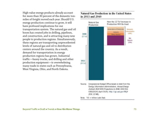 Beyond Traffic  Draft  Trends  How We Move Things 73
High-value energy products already account
for more than 30 percent of the domestic ton-
miles of freight moved each year.Should U.S.
energy production continue to grow, it will
have profound implications for our
transportation system. The natural gas and oil
boom has created jobs in drilling, pipelines,
and construction, and is attracting many new
people to production regions. Simultaneously,
these regions are transporting unprecedented
levels of natural gas and oil to distribution
centers around the country. As a result,
demand for transportation in energy
production regions has grown. Industrial
traffic—heavy trucks, and drilling and other
production equipment—is overwhelming
many roads in states such as Pennsylvania,
West Virginia, Ohio, and North Dakota.
 