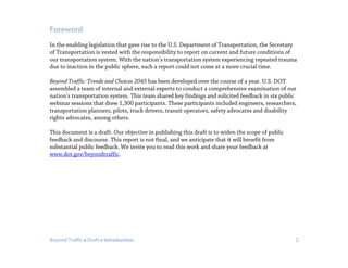 Beyond Traffic  Draft  Introduction 2
Foreword
In the enabling legislation that gave rise to the U.S. Department of Transportation, the Secretary
of Transportation is vested with the responsibility to report on current and future conditions of
our transportation system. With the nation’s transportation system experiencing repeated trauma
due to inaction in the public sphere, such a report could not come at a more crucial time.
Beyond Traffic: Trends and Choices 2045 has been developed over the course of a year. U.S. DOT
assembled a team of internal and external experts to conduct a comprehensive examination of our
nation’s transportation system. This team shared key findings and solicited feedback in six public
webinar sessions that drew 1,300 participants. These participants included engineers, researchers,
transportation planners, pilots, truck drivers, transit operators, safety advocates and disability
rights advocates, among others.
This document is a draft. Our objective in publishing this draft is to widen the scope of public
feedback and discourse. This report is not final, and we anticipate that it will benefit from
substantial public feedback. We invite you to read this work and share your feedback at
www.dot.gov/beyondtraffic.
 