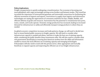 Beyond Traffic  Draft  Trends  How We Move Things 76
Policy Implications
Freight transportation is quietly undergoing a transformation. Our economy is becoming ever
more globalized, with cargo increasingly moving across borders and between modes. This trend has
increased the importance of international gateways and intermodal connections for facilitating the
efficient movement of imports and exports. Innovations in supply chain logistics and information
technologies are raising the expectations of consumers and firms for fast, reliable, flexible, and
efficient delivery of goods and resources. Automation has the potential to revolutionize how ports,
trains, vessels, and trucks operate. Domestic energy production has increased, leading to increased
demand for infrastructure to safely and efficiently transport energy products to where they are
needed.
As global economic competition increases and trade patterns change, we will need to decide how
best to invest limited public resources in freight capacity. We will need to consider what
infrastructure capacity is needed and where, and how to make the best use of existing capacity
while considering the public benefits these investments offer. We will also need to consider what
role government should play in ensuring that American workers have the skills and information
needed to ensure the most efficient use of existing capacity and emerging technologies.
Policymakers will also need to work with the private sector, when appropriate and mutually
beneficial, to expand capacity and improving the efficient use of our freight infrastructure.
 