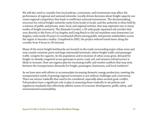 Beyond Traffic  Draft  Trends  How We Move Things 77
We will also need to consider how local policies, constraints, and investments may affect the
performance of regional and national networks. Locally-driven decisions about freight capacity can
create regional competition that leads to inefficient national investments. The decisionmaking
structure for critical freight networks varies from locale to locale, and the authority is often held by
a mixture of public and private, state, local, and regional entities, that may represent one or many
modes of freight movement. The Alameda Corridor, a 20-mile grade-separated rail corridor that
runs directly to the Ports of Los Angeles and Long Beach to the rail mainlines near downtown Los
Angeles, took nearly 20 years of coordinated efforts among public and private stakeholders across
the region to become a reality. Completed in 2002, the project reduced travel times along the
corridor from 4 hours to 30 minutes.
Many of the worst freight bottlenecks are located on the roads surrounding major urban areas and
near coastal container ports and large intermodal terminals, where freight traffic and passenger
traffic compete for capacity. As the population and economies of urban areas grow, demand for
freight on already congested access gateways to ports, road, rail, and aviation infrastructure is
likely to increase. How can regions plan for increasing traffic and resolve conflicts that may arise
between the transportation demands for freight, passengers, businesses, and local residents?
As we have seen with efforts to accommodate increasing domestic energy production, meeting the
transportation needs of growing regional economies is not without challenges and controversy.
There are serious tradeoffs that need to be considered, especially when societal goals conflict.
Policymakers have a significant role to play in assessing those tradeoffs to set policies and
regulatory standards that effectively address issues of economic development, public safety, and
environmental sustainability.
 