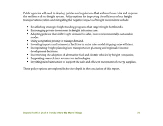 Beyond Traffic  Draft  Trends  How We Move Things 78
Public agencies will need to develop policies and regulations that address those risks and improve
the resilience of our freight system. Policy options for improving the efficiency of our freight
transportation system and mitigating the negative impacts of freight movements include:
 Establishing strategic freight funding programs that target freight bottlenecks.
 Encouraging private investment in freight infrastructure.
 Adopting policies that shift freight demand to safer, more environmentally sustainable
modes.
 Using congestion pricing to manage demand.
 Investing in ports and intermodal facilities to make intermodal shipping more efficient.
 Incorporating freight planning into transportation planning and regional economic
development decisions.
 Incentivizing the adoption of alternative-fuel and electric vehicles by freight companies.
 Supporting research into automation technologies.
 Investing in infrastructure to support the safe and efficient movement of energy supplies.
These policy options are explored in further depth in the conclusion of this report.
 