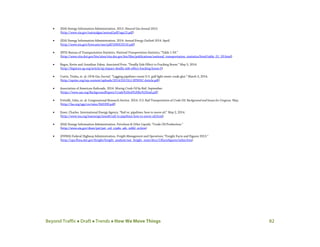 Beyond Traffic  Draft  Trends  How We Move Things 82
• (EIA) Energy Information Administration. 2013. Natural Gas Annual 2013.
(http://www.eia.gov/naturalgas/annual/pdf/nga13.pdf)
• (EIA) Energy Information Administration. 2014. Annual Energy Outlook 2014. April.
(http://www.eia.gov/forecasts/aeo/pdf/0383(2014).pdf)
• (BTS) Bureau of Transportation Statistics. National Transportation Statistics; “Table 1-59.”
(http://www.rita.dot.gov/bts/sites/rita.dot.gov.bts/files/publications/national_transportation_statistics/html/table_01_59.html)
• Begos, Kevin and Jonathan Fahey. Associated Press. “Deadly Side Effect to Fracking Boom.” May 5, 2014.
(http://bigstory.ap.org/article/ap-impact-deadly-side-effect-fracking-boom-0)
• Curtis, Trisha, et. al. Oil & Gas Journal. “Lagging pipelines create U.S. gulf light sweet crude glut.” March 3, 2014.
(http://eprinc.org/wp-content/uploads/2014/03/OGJ-EPRINC-Article.pdf)
• Association of American Railroads. 2014. Moving Crude Oil by Rail. September.
(https://www.aar.org/BackgroundPapers/Crude%20oil%20by%20rail.pdf)
• Frittelli, John, et. al. Congressional Research Service. 2014. U.S. Rail Transportation of Crude Oil: Background and Issues for Congress. May.
(http://fas.org/sgp/crs/misc/R43390.pdf)
• Esser, Charles. International Energy Agency. “Rail vs. pipelines: how to move oil.” May 2, 2014.
(http://www.iea.org/ieaenergy/issue6/rail-vs-pipelines-how-to-move-oil.html)
• (EIA) Energy Information Administration. Petroleum & Other Liquids; “Crude Oil Production.”
(http://www.eia.gov/dnav/pet/pet_crd_crpdn_adc_mbbl_m.htm)
• (FHWA) Federal Highway Administration. Freight Management and Operations; “Freight Facts and Figures 2013.”
(http://ops.fhwa.dot.gov/freight/freight_analysis/nat_freight_stats/docs/13factsfigures/index.htm)
 