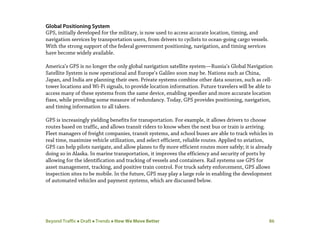 Beyond Traffic  Draft  Trends  How We Move Better 86
Global Positioning System
GPS, initially developed for the military, is now used to access accurate location, timing, and
navigation services by transportation users, from drivers to cyclists to ocean-going cargo vessels.
With the strong support of the federal government positioning, navigation, and timing services
have become widely available.
America’s GPS is no longer the only global navigation satellite system—Russia’s Global Navigation
Satellite System is now operational and Europe’s Galileo soon may be. Nations such as China,
Japan, and India are planning their own. Private systems combine other data sources, such as cell-
tower locations and Wi-Fi signals, to provide location information. Future travelers will be able to
access many of these systems from the same device, enabling speedier and more accurate location
fixes, while providing some measure of redundancy. Today, GPS provides positioning, navigation,
and timing information to all takers.
GPS is increasingly yielding benefits for transportation. For example, it allows drivers to choose
routes based on traffic, and allows transit riders to know when the next bus or train is arriving.
Fleet managers of freight companies, transit systems, and school buses are able to track vehicles in
real time, maximize vehicle utilization, and select efficient, reliable routes. Applied to aviation,
GPS can help pilots navigate, and allow planes to fly more efficient routes more safely; it is already
doing so in Alaska. In marine transportation, it improves the efficiency and security of ports by
allowing for the identification and tracking of vessels and containers. Rail systems use GPS for
asset management, tracking, and positive train control. For truck safety enforcement, GPS allows
inspection sites to be mobile. In the future, GPS may play a large role in enabling the development
of automated vehicles and payment systems, which are discussed below.
 