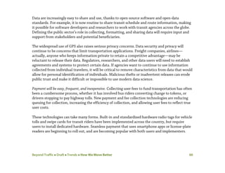Beyond Traffic  Draft  Trends  How We Move Better 88
Data are increasingly easy to share and use, thanks to open-source software and open-data
standards. For example, it is now routine to share transit schedule and route information, making
it possible for software developers and researchers to work with transit agencies across the globe.
Defining the public sector’s role in collecting, formatting, and sharing data will require input and
support from stakeholders and potential beneficiaries.
The widespread use of GPS also raises serious privacy concerns. Data security and privacy will
continue to be concerns that limit transportation applications. Freight companies, airlines—
actually, anyone who keeps information private to retain a competitive advantage—may be
reluctant to release their data. Regulators, researchers, and other data users will need to establish
agreements and systems to protect certain data. If agencies want to continue to use information
collected from individual travelers, it will be critical to remove characteristics from data that would
allow for personal identification of individuals. Malicious thefts or inadvertent releases can erode
public trust and make it difficult or impossible to use modern data science.
Payment will be easy, frequent, and inexpensive. Collecting user fees to fund transportation has often
been a cumbersome process, whether it has involved bus riders converting change to tokens, or
drivers stopping to pay highway tolls. New payment and fee collection technologies are reducing
queuing for collection, increasing the efficiency of collection, and allowing user fees to reflect true
user costs.
These technologies can take many forms. Built-in and standardized hardware radio tags for vehicle
tolls and swipe cards for transit riders have been implemented across the country, but require
users to install dedicated hardware. Seamless payment that uses smartphone apps or license-plate
readers are beginning to roll out, and are becoming popular with both users and implementers.
 