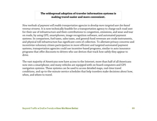 Beyond Traffic  Draft  Trends  How We Move Better 89
New methods of payment will enable transportation agencies to develop more targeted user-fee-based
revenue streams. It is now technically feasible for a transportation agency to charge each road user
for their use of infrastructure and their contributions to congestion, emissions, and wear and tear
on roads, by using GPS, smartphones, image-recognition software, and automated payment
systems. In comparison, fuel taxes, sales taxes, and general-fund revenues are crude instruments,
and physical toll infrastructure has significant costs of collection. To alleviate privacy concerns and
incentivize voluntary citizen participation in more efficient and targeted automated payment
systems, transportation agencies could use incentive-based programs, similar to auto insurance
programs that offer discounts to drivers who use devices that track how safely they appear to
drive.
The vast majority of Americans now have access to the Internet; more than half of all Americans
now own a smartphone; and many vehicles are equipped with on-board computers and GPS
navigation systems. These systems can be used to access detailed maps, real-time travel
conditions, and up-to-the-minute service schedules that help travelers make decisions about how,
when, and where to travel.
The widespread adoption of traveler information systems is
making travel easier and more convenient.
 