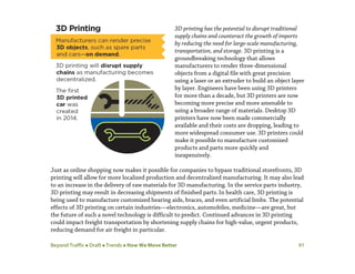 Beyond Traffic  Draft  Trends  How We Move Better 91
3D printing has the potential to disrupt traditional
supply chains and counteract the growth of imports
by reducing the need for large-scale manufacturing,
transportation, and storage. 3D printing is a
groundbreaking technology that allows
manufacturers to render three-dimensional
objects from a digital file with great precision
using a laser or an extruder to build an object layer
by layer. Engineers have been using 3D printers
for more than a decade, but 3D printers are now
becoming more precise and more amenable to
using a broader range of materials. Desktop 3D
printers have now been made commercially
available and their costs are dropping, leading to
more widespread consumer use. 3D printers could
make it possible to manufacture customized
products and parts more quickly and
inexpensively.
Just as online shopping now makes it possible for companies to bypass traditional storefronts, 3D
printing will allow for more localized production and decentralized manufacturing. It may also lead
to an increase in the delivery of raw materials for 3D manufacturing. In the service parts industry,
3D printing may result in decreasing shipments of finished parts.In health care, 3D printing is
being used to manufacture customized hearing aids, braces, and even artificial limbs. The potential
effects of 3D printing on certain industries—electronics, automobiles, medicine—are great, but
the future of such a novel technology is difficult to predict. Continued advances in 3D printing
could impact freight transportation by shortening supply chains for high-value, urgent products,
reducing demand for air freight in particular.
 
