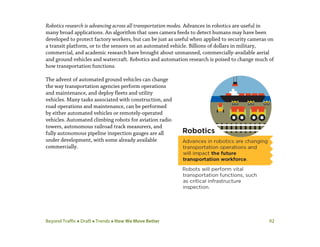 Beyond Traffic  Draft  Trends  How We Move Better 92
Robotics research is advancing across all transportation modes. Advances in robotics are useful in
many broad applications. An algorithm that uses camera feeds to detect humans may have been
developed to protect factory workers, but can be just as useful when applied to security cameras on
a transit platform, or to the sensors on an automated vehicle. Billions of dollars in military,
commercial, and academic research have brought about unmanned, commercially-available aerial
and ground vehicles and watercraft. Robotics and automation research is poised to change much of
how transportation functions.
The advent of automated ground vehicles can change
the way transportation agencies perform operations
and maintenance, and deploy fleets and utility
vehicles. Many tasks associated with construction, and
road operations and maintenance, can be performed
by either automated vehicles or remotely-operated
vehicles. Automated climbing robots for aviation radio
towers, autonomous railroad track measurers, and
fully autonomous pipeline inspection gauges are all
under development, with some already available
commercially.
 
