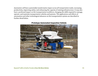 Beyond Traffic  Draft  Trends  How We Move Better 93
Automation will have a potentially transformative impact across all transportation modes, increasing
productivity, improving safety, and enhancing the capacity of existing infrastructure. It may also
have a profound impact on the transportation workforce, changing the skills required to manage,
operate, and maintain transportation vehicles and systems. The applications and effects of
automation and other technological advances on the transportation system are described in
further detail below.
Prototype Automated Inspection Vehicle
 