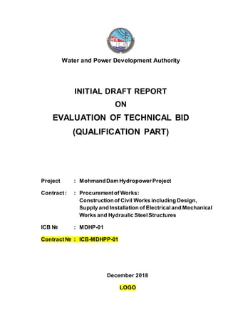Water and Power Development Authority
INITIAL DRAFT REPORT
ON
EVALUATION OF TECHNICAL BID
(QUALIFICATION PART)
Project : MohmandDam HydropowerProject
Contract: : Procurementof Works:
Constructionof Civil Works including Design,
Supply and Installation of Electricaland Mechanical
Works and Hydraulic SteelStructures
ICB № : MDHP-01
Contract № : ICB-MDHPP-01
December 2018
LOGO
 