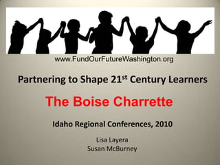 www.FundOurFutureWashington.org Partnering to Shape 21st Century Learners The Boise Charrette Idaho Regional Conferences, 2010 Lisa Layera Susan McBurney 