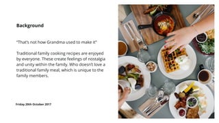 “That’s not how Grandma used to make it”
Traditional family cooking recipes are enjoyed
by everyone. These create feelings of nostalgia
and unity within the family. Who doesn’t love a
traditional family meal, which is unique to the
family members.
Background
Friday 20th October 2017
 