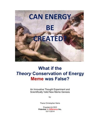 CAN ENERGY 
BE 
CREATED? 
What if the 
Theory Conservation of Energy Meme was False? 
An Innovative Thought Experiment and 
Scientifically Valid New Meme Genesis 
by: 
Thane Christopher Heins 
President & CEO 
Potential +/- Difference Inc. 
10/11/2014 
 