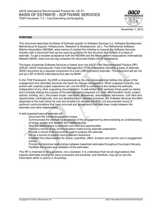 AACE International Recommended Practice No. CE-74
BASIS OF ESTIMATE - SOFTWARE SERVICES
TCM Framework: 7.3 – Cost Estimating and Budgeting



                                                                                              November 1, 2012

PURPOSE

This document describes the Basis of Estimate specific to Software Services (i.e. Software Development,
Maintenance & Support, Infrastructure, Research & Development, etc.). The Netherlands Software
Metrics Association (NESMA, www.nesma.nl) started this initiative to support the Software Services
Industry with a document that can be used as guideline for the structure and content of a basis of
estimate. To get a broader acceptance both the NESMA and the Measurement Associations International
Network (MAIN, www.mai-net.org) reviewed the document before AACE acceptance.

The basis of estimate Software Services is based upon the AACE’s the Recommended Practice (RP)
34R-05. AACE International’s Total Cost Management (TCM) Framework identifies a basis of estimate
(BOE) document as a required component of a cost (/effort/duration) estimate. This document will act not
just as a RP of AACE International but also by MAIN.

In the TCM Framework, the BOE is characterized as the one deliverable that defines the scope of the
engagement and ultimately becomes the basis for change management. When prepared correctly, any
person with (capital) project experience can use the BOE to understand and assess the estimate,
independent of any other supporting documentation. A well-written BOE achieves those goals by clearly
and concisely stating the purpose of the estimate being prepared (i.e. cost/ effort/duration study, project
options, funding, etc.), the project scope, cost basis, allowances, assumptions, exclusions, cost risks and
opportunities, contingencies, and any deviations from standard practices. For Software Services the effort
expended is the main driver for cost and duration. In addition the BOE is a documented record of
pertinent communications that have occurred and agreements that have been made between the
estimator and other stakeholders.

A well prepared basis of estimate will:
        Document the overall engagement scope.
        Communicate the estimator’s knowledge of the engagement by demonstrating an understanding
        of scope, quality and duration as it relates to cost.
        Alert the stakeholders to potential cost risks and opportunities.
        Provide a record of key communications made during estimate preparation.
        Provide a record of all documents used to prepare the estimate.
        Act as a source of support during dispute resolutions.
        Establish the initial baseline for scope, quantities, effort, duration and cost for use in engagement
        control.
        Provide the historical relationships between baselined estimates throughout the project lifecycle.
        Facilitate the review and validation of the estimates.
This RP is intended to be a guideline, not a standard. It is understood that not all organizations that
prepare estimates employ the same processes and practices, and therefore, may opt to use this
information either in part or in its entirety.




Copyright 2012 AACE International, Inc.                                      AACE International Recommended Practices
 