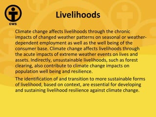 Livelihoods Climate change affects livelihoods through the chronic impacts of changed weather patterns on seasonal or weather-dependent employment as well as the well being of the consumer base. Climate change affects livelihoods through the acute impacts of extreme weather events on lives and assets. Indirectly, unsustainable livelihoods, such as forest clearing, also contribute to climate change impacts on population well being and resilience. The identification of and transition to more sustainable forms of livelihood, based on context, are essential for developing and sustaining livelihood resilience against climate change. 