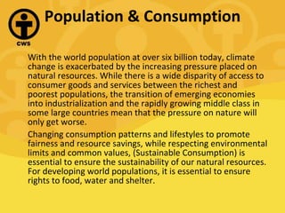 Population & Consumption With the world population at over six billion today, climate change is exacerbated by the increasing pressure placed on natural resources. While there is a wide disparity of access to consumer goods and services between the richest and poorest populations, the transition of emerging economies into industrialization and the rapidly growing middle class in some large countries mean that the pressure on nature will only get worse. Changing consumption patterns and lifestyles to promote fairness and resource savings, while respecting environmental limits and common values, (Sustainable Consumption) is essential to ensure the sustainability of our natural resources. For developing world populations, it is essential to ensure rights to food, water and shelter. 
