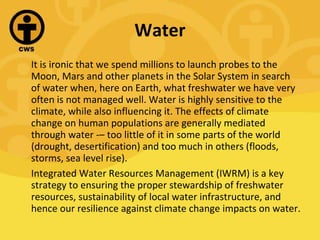 Water It is ironic that we spend millions to launch probes to the Moon, Mars and other planets in the Solar System in search of water when, here on Earth, what freshwater we have very often is not managed well. Water is highly sensitive to the climate, while also influencing it. The effects of climate change on human populations are generally mediated through water ­– too little of it in some parts of the world (drought, desertification) and too much in others (floods, storms, sea level rise). Integrated Water Resources Management (IWRM) is a key strategy to ensuring the proper stewardship of freshwater resources, sustainability of local water infrastructure, and hence our resilience against climate change impacts on water. 