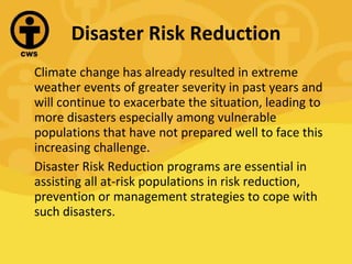 Disaster Risk Reduction Climate change has already resulted in extreme weather events of greater severity in past years and will continue to exacerbate the situation, leading to more disasters especially among vulnerable populations that have not prepared well to face this increasing challenge. Disaster Risk Reduction programs are essential in assisting all at-risk populations in risk reduction, prevention or management strategies to cope with such disasters. 