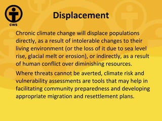 Displacement Chronic climate change will displace populations directly, as a result of intolerable changes to their living environment (or the loss of it due to sea level rise, glacial melt or erosion), or indirectly, as a result of human conflict over diminishing resources. Where threats cannot be averted, climate risk and vulnerability assessments are tools that may help in facilitating community preparedness and developing appropriate migration and resettlement plans. 