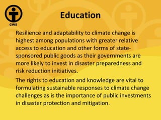 Education Resilience and adaptability to climate change is highest among populations with greater relative access to education and other forms of state-sponsored public goods as their governments are more likely to invest in disaster preparedness and risk reduction initiatives. The rights to education and knowledge are vital to formulating sustainable responses to climate change challenges as is the importance of public investments in disaster protection and mitigation. 
