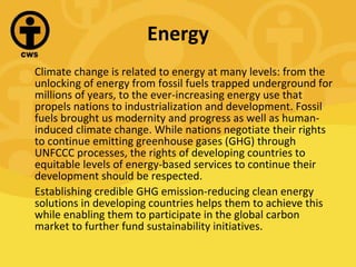 Energy Climate change is related to energy at many levels: from the unlocking of energy from fossil fuels trapped underground for millions of years, to the ever-increasing energy use that propels nations to industrialization and development. Fossil fuels brought us modernity and progress as well as human-induced climate change. While nations negotiate their rights to continue emitting greenhouse gases (GHG) through UNFCCC processes, the rights of developing countries to equitable levels of energy-based services to continue their development should be respected. Establishing credible GHG emission-reducing clean energy solutions in developing countries helps them to achieve this while enabling them to participate in the global carbon market to further fund sustainability initiatives.  