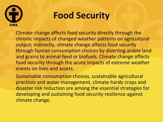 Food Security Climate change affects food security directly through the chronic impacts of changed weather patterns on agricultural output; indirectly, climate change affects food security through human consumption choices by diverting arable land and grains to animal feed or biofuels. Climate change affects food security through the acute impacts of extreme weather events on lives and assets.  Sustainable consumption choices, sustainable agricultural practices and water management, climate-hardy crops and disaster risk reduction are among the essential strategies for developing and sustaining food security resilience against climate change. 