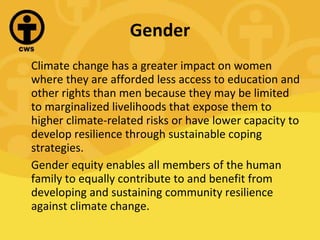 Gender Climate change has a greater impact on women where they are afforded less access to education and other rights than men because they may be limited to marginalized livelihoods that expose them to higher climate-related risks or have lower capacity to develop resilience through sustainable coping strategies.  Gender equity enables all members of the human family to equally contribute to and benefit from developing and sustaining community resilience against climate change. 