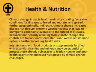 Health & Nutrition Climate change impacts health mainly by creating favorable conditions for diseases to breed and mutate, and spread further geographically. Indirectly, climate change increases disease risk through extreme weather events that lead to unhygienic conditions favorable to the spread of diseases. Reduced food security resulting from climate change also contributes to poor nutritional status and weakened immune systems, further increasing health risks. Interventions with food products or supplements fortified with essential vitamins and minerals may be essential to protect those already vulnerable to hidden hunger and poor health against the increased risks posed by climate change challenges. 