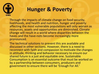 Hunger & Poverty Through the impacts of climate change on food security, livelihoods, and health and nutrition, hunger and poverty affecting the most vulnerable populations will only worsen as resources, assets and opportunities are diminished. Climate change will result in a world where disparities between the haves and the have-nots become increasingly more pronounced. The technical solutions to prevent this are available and discussed in other sections. However, there is a need to reconnect with faith and compassion to motivate the changes in attitude, thinking and behavior necessary to ensure our shared future is a just and equitable one. Sustainable Consumption is an essential outcome that must be worked on by a partnership between consumers, producers and government to ensure there will be ‘Enough For All.’ 