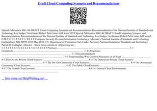 Draft Cloud Computing Synopsis and Recommendations
Special Publication 800–146 DRAFT Cloud Computing Synopsis and Recommendations Recommendations of the National Institute of Standards and
Technology Lee Badger Tim Grance Robert Patt–Corner Jeff Voas NIST Special Publication 800
–146 DRAFT Cloud Computing Synopsis and
Recommendations Recommendations of the National Institute of Standards and Technology Lee Badger Tim Grance Robert Patt–Corner Jeff Voas C
O M P U T E R S E C U R I T Y Computer Security Division Information Technology Laboratory National Institute of Standards and Technology
Gaithersburg, MD 20899–8930 May 2011 U.S. Department of Commerce Gary Locke, Secretary National Institute of Standards and Technology
Patrick D. Gallagher, Director... Show more content on Helpwriting.net ...
3–1 3.1 3.2 3.3 3.4 4.1 4.2 4.3 4.4 4.5 4.6 4.7 Promises .................................................................................................................. 3–1
Limitations................................................................................................................ 3–2 Obligations
............................................................................................................... 3–2 Recommendations
................................................................................................... 3–3 Understanding Who Controls Resources in a Cloud ...............................................
4–3 The On–site Private Cloud Scenario ........................................................................ 4–4 The Outsourced Private Cloud Scenario
................................................................. 4–7 The On–site Community Cloud Scenario ................................................................. 4–9 The Outsourced
Community Cloud Scenario ........................................................ 4–12 The Public Cloud Scenario ....................................................................................
4–13 The Hybrid Cloud Scenario.................................................................................... 4–15 4. General Cloud Environments
..........................................................................................
... Get more on HelpWriting.net ...
 