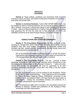 ARTICLE II
                                   COVERAGE

       Section 2. These policies, guidelines and procedures shall cover the
increase in tuition and other school fees including the introduction of new fees, in
both public and private HEIs.

        Section 3. Incoming Freshmen- Tuition AND OTHER FEES which may
be charged by HEIs to incoming freshmen are not covered by these guidelines.
HEIs, however, must post in conspicuous places in their premises the schedule
of tuition fees for entering freshmen on or before February 28 of the academic
year preceding the AY that the rates are to take effect and to inform the
CHEDRO concerned of the same through writing on or before February 14.


                            ARTICLE III
               CONSULTATION AND OTHER REQUIREMENTS

       Section 4. The Consultation Requirement- All HEIs, public or private,
intending to increase their tuition AND OTHER SCHOOL FEES for the ensuing
Academic Year (SY) must conduct consultations, as hereinafter defined and
provided, with their student councils / governments, and their faculty, alumni and
/ or non-teaching personnel associations.

      4.1. In the absence of a student council/government in an HEI, the student
      organizations and societies recognized by it shall select not more than ten
      (10) representatives who will participate in the consultation.

       Section 5. The Consultation Process - For the         purpose of these
guidelines, consultation shall mean actual meetings and/or discussions on the
advantages and disadvantages of the proposed increase in       tuition and other
school fees wherein the participants will have an opportunity to air their
objections, sentiments and the like, without fear, and under a free and candid
atmosphere.

      5.1 The consultation process must be initiated by the Presidents / Heads
      of the HEIs or their representatives. They shall inform the Commission
      on Higher Education Regional Offices (CHEDROs) concerned of the
      holding of such consultations fifteen (15) days before the actual dates of
      consultations. During the consultation process, the presence of a
      CHEDRO representative may be requested.

      5.2. The schools are called upon to include in the consultation process the
      manner of collection, duration and justification on the charging of other
      school fees and other requirements.

DRAFT FOR PUBLIC CONSULTATION                                                Page 2
 