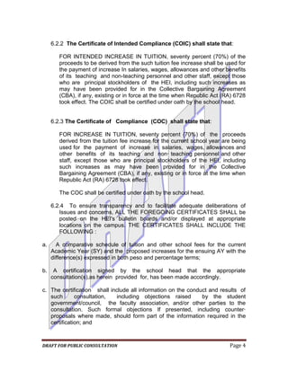 6.2.2 The Certificate of Intended Compliance (COIC) shall state that:

        FOR INTENDED INCREASE IN TUITION, seventy percent (70%) of the
        proceeds to be derived from the such tuition fee increase shall be used for
        the payment of increase In salaries, wages, allowances and other benefits
        of its teaching and non-teaching personnel and other staff, except those
        who are principal stockholders of the HEI, including such increases as
        may have been provided for in the Collective Bargaining Agreement
        (CBA), if any, existing or in force at the time when Republic Act (RA) 6728
        took effect. The COIC shall be certified under oath by the school head.


     6.2.3 The Certificate of Compliance (COC) shall state that:

        FOR INCREASE IN TUITION, seventy percent {70%) of the proceeds
        derived from the tuition fee increase for the current school year are being
        used for the payment of increase in salaries, wages, allowances and
        other benefits of its teaching and non· teaching personnel and other
        staff, except those who are principal stockholders of the HEI, including
        such increases as may have been provided for in the Collective
        Bargaining Agreement (CBA), if any, existing or in force at the lime when
        Republic Act (RA) 6728 took effect.

        The COC shall be certified under oath by the school head.

     6.2.4 To ensure transparency and to facilitate adequate deliberations of
        Issues and concerns, ALL THE FOREGOING CERTIFICATES SHALL be
        posted on the HEI's bulletin boards and/or displayed at appropriate
        locations on the campus. THE CERTIFICATES SHALL INCLUDE THE
        FOLLOWING :

a.     A comparative schedule of tuition and other school fees for the current
     Academic Year (SY) and the proposed increases for the ensuing AY with the
     difference(s) expressed in both peso and percentage terms;

b.    A certification signed by the school head that the appropriate
     consultation(s),as herein provided for, has been made accordingly.

c. The certification shall include all information on the conduct and results of
   such       consultation,   including objections raised      by the student
   government/council, the faculty association, and/or other parties to the
   consultation. Such formal objections If presented, including counter·
   proposals where made, should form part of the information required in the
   certification; and



DRAFT FOR PUBLIC CONSULTATION                                               Page 4
 