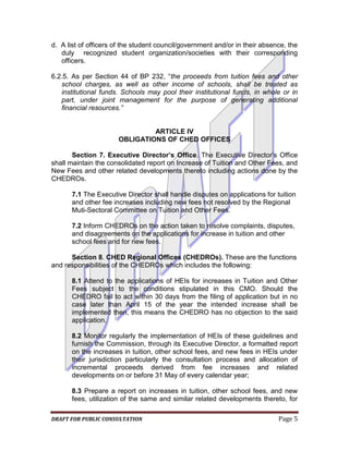 d. A list of officers of the student council/government and/or in their absence, the
   duly recognized student organization/societies with their corresponding
   officers.

6.2.5. As per Section 44 of BP 232, “the proceeds from tuition fees and other
   school charges, as well as other income of schools, shall be treated as
   institutional funds. Schools may pool their institutional funds, in whole or in
   part, under joint management for the purpose of generating additional
   financial resources.”


                               ARTICLE IV
                      OBLIGATIONS OF CHED OFFICES

       Section 7. Executive Director’s Office. The Executive Director’s Office
shall maintain the consolidated report on Increase of Tuition and Other Fees, and
New Fees and other related developments thereto including actions done by the
CHEDROs.

       7.1 The Executive Director shall handle disputes on applications for tuition
       and other fee increases including new fees not resolved by the Regional
       Muti-Sectoral Committee on Tuition and Other Fees.

       7.2 Inform CHEDROs on the action taken to resolve complaints, disputes,
       and disagreements on the applications for increase in tuition and other
       school fees and for new fees.

      Section 8. CHED Regional Offices (CHEDROs). These are the functions
and responsibilities of the CHEDROs which includes the following:

       8.1 Attend to the applications of HEIs for increases in Tuition and Other
       Fees subject to the conditions stipulated in this CMO. Should the
       CHEDRO fail to act within 30 days from the filing of application but in no
       case later than April 15 of the year the intended increase shall be
       implemented then, this means the CHEDRO has no objection to the said
       application.

       8.2 Monitor regularly the implementation of HEIs of these guidelines and
       furnish the Commission, through its Executive Director, a formatted report
       on the increases in tuition, other school fees, and new fees in HEIs under
       their jurisdiction particularly the consultation process and allocation of
       incremental proceeds derived from fee increases and related
       developments on or before 31 May of every calendar year;

       8.3 Prepare a report on increases in tuition, other school fees, and new
       fees, utilization of the same and similar related developments thereto, for

DRAFT FOR PUBLIC CONSULTATION                                                Page 5
 
