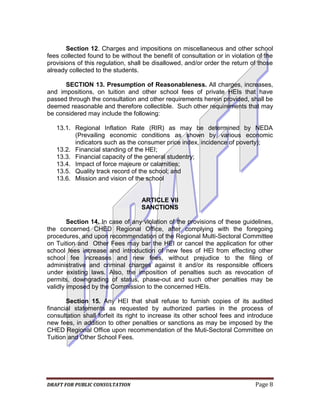 Section 12. Charges and impositions on miscellaneous and other school
fees collected found to be without the benefit of consultation or in violation of the
provisions of this regulation, shall be disallowed, and/or order the return of those
already collected to the students.

      SECTION 13. Presumption of Reasonableness. All charges, increases,
and impositions, on tuition and other school fees of private HEIs that have
passed through the consultation and other requirements herein provided, shall be
deemed reasonable and therefore collectible. Such other requirements that may
be considered may include the following:

   13.1. Regional Inflation Rate (RIR) as may be determined by NEDA
         (Prevailing economic conditions as shown by various economic
         indicators such as the consumer price index, incidence of poverty);
   13.2. Financial standing of the HEI;
   13.3. Financial capacity of the general studentry;
   13.4. Impact of force majeure or calamities;
   13.5. Quality track record of the school; and
   13.6. Mission and vision of the school


                                   ARTICLE VII
                                   SANCTIONS

        Section 14. In case of any violation of the provisions of these guidelines,
the concerned CHED Regional Office, after complying with the foregoing
procedures, and upon recommendation of the Regional Multi-Sectoral Committee
on Tuition and Other Fees may bar the HEI or cancel the application for other
school fees increase and introduction of new fees of HEl from effecting other
school fee increases and new fees, without prejudice to the filing of
administrative and criminal charges against it and/or its responsible officers
under existing laws. Also, the imposition of penalties such as revocation of
permits, downgrading of status, phase-out and such other penalties may be
validly imposed by the Commission to the concerned HEIs.

       Section 15. Any HEI that shall refuse to furnish copies of its audited
financial statements as requested by authorized parties in the process of
consultation shall forfeit its right to increase its other school fees and introduce
new fees, in addition to other penalties or sanctions as may be imposed by the
CHED Regional Office upon recommendation of the Muti-Sectoral Committee on
Tuition and Other School Fees.




DRAFT FOR PUBLIC CONSULTATION                                                 Page 8
 