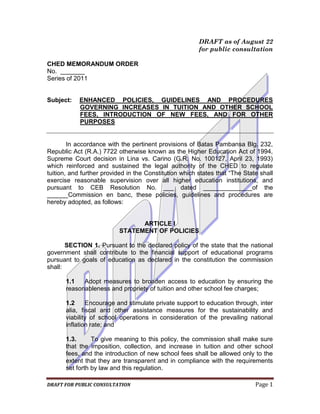 DRAFT as of August 22
                                                        for public consultation

CHED MEMORANDUM ORDER
No. _______
Series of 2011


Subject:    ENHANCED POLICIES, GUIDELINES AND PROCEDURES
            GOVERNING INCREASES IN TUITION AND OTHER SCHOOL
            FEES, INTRODUCTION OF NEW FEES, AND FOR OTHER
            PURPOSES


        In accordance with the pertinent provisions of Batas Pambansa Blg. 232,
Republic Act (R.A.) 7722 otherwise known as the Higher Education Act of 1994,
Supreme Court decision in Lina vs. Carino (G.R. No. 100127, April 23, 1993)
which reinforced and sustained the legal authority of the CHED to regulate
tuition, and further provided in the Constitution which states that “The State shall
exercise reasonable supervision over all higher education institutions, and
pursuant to CEB Resolution No. ___ dated ______________of the
______Commission en banc, these policies, guidelines and procedures are
hereby adopted, as follows:


                                ARTICLE I
                          STATEMENT OF POLICIES

       SECTION 1. Pursuant to the declared policy of the state that the national
government shall contribute to the financial support of educational programs
pursuant to goals of education as declared in the constitution the commission
shall:

      1.1   Adopt measures to broaden access to education by ensuring the
      reasonableness and propriety of tuition and other school fee charges;

      1.2     Encourage and stimulate private support to education through, inter
      alia, fiscal and other assistance measures for the sustainability and
      viability of school operations in consideration of the prevailing national
      inflation rate; and

      1.3.      To give meaning to this policy, the commission shall make sure
      that the imposition, collection, and increase in tuition and other school
      fees, and the introduction of new school fees shall be allowed only to the
      extent that they are transparent and in compliance with the requirements
      set forth by law and this regulation.

DRAFT FOR PUBLIC CONSULTATION                                                Page 1
 