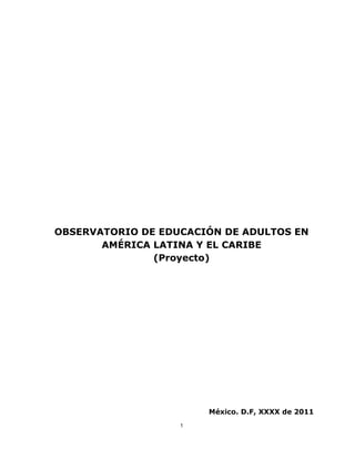 1
OBSERVATORIO DE EDUCACIÓN DE ADULTOS EN
AMÉRICA LATINA Y EL CARIBE
(Proyecto)
México. D.F, XXXX de 2011
 