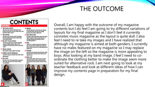 THE OUTCOME
Overall, I am happy with the outcome of my magazine
contents but I do feel I am going to try different variations of
layouts for my final magazine as I don’t feel it currently
connotes music magazine as the layout is quite dull. I also
feel I need to re take my images and I have realized that
although my magazine is aimed at both genders, I currently
have no males featured on my magazine so I may replace
the image on the left so the magazine is more appealing to
boys. Also looking at my band image, I feel I need to co-
ordinate the clothing better to make the image seem more
suited for alternative rock. I am next going to look at my
teacher feedback and look at different ideas of how I can
improve my contents page in preparation for my final
design.
 