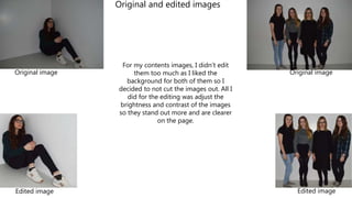 For my contents images, I didn’t edit
them too much as I liked the
background for both of them so I
decided to not cut the images out. All I
did for the editing was adjust the
brightness and contrast of the images
so they stand out more and are clearer
on the page.
Original image Original image
Edited image Edited image
Original and edited images
 