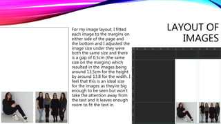 LAYOUT OF
IMAGES
For my image layout, I fitted
each image to the margins on
either side of the page and
the bottom and I adjusted the
image size under they were
both the same size and there
is a gap of 0.5cm (the same
size on the margins) which
resulted in the images being
around 13.5cm for the height
by around 13.8 for the width. I
feel that this is an ideal size
for the images as they’re big
enough to be seen but won’t
take the attention away from
the text and it leaves enough
room to fit the text in.
 