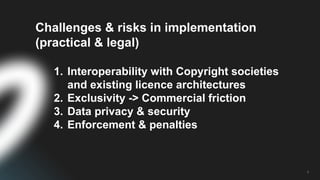5
Challenges & risks in implementation
(practical & legal)
1. Interoperability with Copyright societies
and existing licence architectures
2. Exclusivity -> Commercial friction
3. Data privacy & security
4. Enforcement & penalties
 