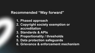 6
Recommended “Way forward”
1. Phased approach
2. Copyright society exemption or
accreditation
3. Standards & APIs
4. Proportionality / thresholds
5. Data protection safeguards
6. Grievance & enforcement mechanism
 