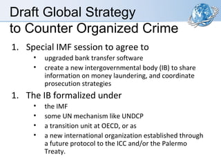 Draft Global Strategy
to Counter Organized Crime
1. Special IMF session to agree to
•
•

upgraded bank transfer software
create a new intergovernmental body (IB) to share
information on money laundering, and coordinate
prosecution strategies

1. The IB formalized under
•
•
•
•

the IMF
some UN mechanism like UNDCP
a transition unit at OECD, or as
a new international organization established through
a future protocol to the ICC and/or the Palermo
Treaty.

 