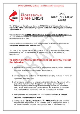 CPSU draft TAFE log of claims – for CPSU member comment only




                                                              CPSU
                                                        Draft TAFE Log of
                                                              Claims

The CPSU serves the following claims on TAFE NSW for a Collective Agreement to
replace the TAFE Administrative, Support and Related Employees Enterprise
Agreement 2012.


We seek to rename all TAFE Administrative, Support and Related Employees,
as TAFE Professional Staff as it better reflects the professional status and
professionalism of all staff.


Further in recognition of this we seek an Agreement that contains provisions to
Recognise, Respect and Reward staff.


The term of the Agreement and the quantum of salary increases claimed will be
determined by the CPSU‟s members in response to, and in the context of,
negotiations.


To protect our terms, conditions and job security, we seek
the following:

   1. to maintain all existing conditions of employment for staff, unless otherwise
      improved as a result of negotiations with the CPSU.


   2. where policies and guidelines affect staff they can only be made or varied by
      agreement with the CPSU.

   3. all terms and conditions of employment contained in the Agreement will be
      prescribed in plain English. The parties will make a genuine effort to
      remove duplication and ambiguity from existing clauses and ensure that
      new clauses avoid ambiguity. The Agreement will be written in a manner
      that ensures explicit entitlement, and not in aspirational language.


   4. the Agreement will incorporate the TAFE commission of NSW Flexible
      Working Hours Agreement 2012

   5. in line with the Staffing Procedures for TAFE NSW that TAFE commits
      to permanent employment as the standard form of employment that is to
      be utilised wherever possible, through application of merit selection
 