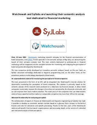 Watchowah and Syllabs are launching their semantic analysis
tool dedicated to financial marketing
Paris, 19 June 2014 - Watchowah, marketing research company for the financial communication of
listed companies, and Syllabs, French specialist in the semantic analysis of Big Data, are announcing the
launch of their semantic analysis tool. This tool, entirely dedicated to professionals in financial
marketing, will be integrated into the complete solution for monitoring and analysing the perception of
listed companies developed by Watchowah.
The two companies jointly developed an innovative semantic analyser based, on the one hand, on
Syllabs' advanced technology dedicated to linguistic programming and, on the other hand, on the
proprietary analysis methodology developed by Watchowah.
An unprecedented solution for measuring the perception of listed companies
This tool, presented in the form of an API, will be integrated into Watchowah's Internet solution for
dynamically monitoring the perception of listed companies. This solution is primarily based on the
semantic analysis of the research notes produced on a daily basis by financial analysts. It allows listed
companies to precisely measure the change in how they are perceived by the financial community and
as such improve their stock market valuation. The stock price of the companies that use Watchowah's
solution have outperformed the market or comparable competitors by more than 10% on the average.
Advanced functionality for analysing perception
The collaboration of experts in finance (at Watchowah) and linguistic engineering (at Syllabs) has made
it possible to develop an automatic analysis module based on a glossary that is proper to the field of
finance and rules for extraction and specific processing. Thanks to this tool, users of the Watchowah
solution will benefit from increased responsiveness and processing depth, at the service of a detailed
and motivated analysis of their perception.
 