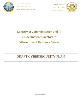 DRAFT CYBERSECURITY PLAN
‫جمهـوريت‬ ‫اســالمى‬ ‫افغـانستــان‬ ‫د‬
‫افغـانستــان‬ ‫اسـالمـی‬ ‫جمهـوری‬
Islamic Republic of Afghanistan
‫وزارت‬ ‫ټكنالوجۍ‬ ‫اومعلوماتی‬ ‫مخابراتو‬ ‫د‬
‫معلوماتی‬ ‫تکنالوژی‬ ‫و‬ ‫مخابرات‬ ‫وزارت‬
Ministry of Communications and IT - MCIT
Ministry of Communication and IT
E-Government Directorate
E-Government Resource Center
December 05, 2015
 