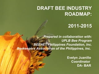Page 1
DRAFT BEE INDUSTRY
ROADMAP:
2011-2015
Prepared in collaboration with:
UPLB Bee Program
BEENET Philippines Foundation, Inc.
Beekeepers Association of the Philippines, Inc.
Evelyn Juanillo
Coordinator
DA- BAR
 
