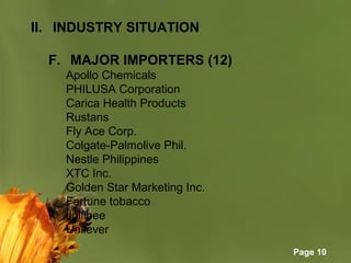 Page 10
II. INDUSTRY SITUATION
F. MAJOR IMPORTERS (12)
Apollo Chemicals
PHILUSA Corporation
Carica Health Products
Rustans
Fly Ace Corp.
Colgate-Palmolive Phil.
Nestle Philippines
XTC Inc.
Golden Star Marketing Inc.
Fortune tobacco
Jollibee
Unilever
 